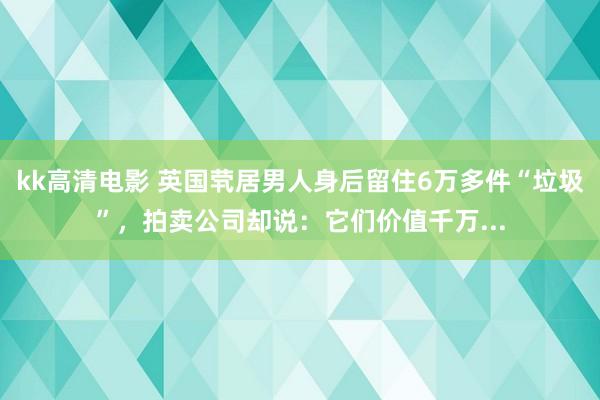 kk高清电影 英国茕居男人身后留住6万多件“垃圾”，拍卖公司却说：它们价值千万...