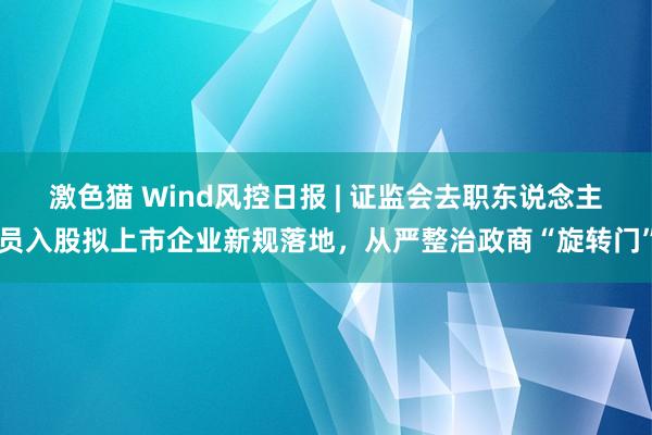 激色猫 Wind风控日报 | 证监会去职东说念主员入股拟上市企业新规落地，从严整治政商“旋转门”