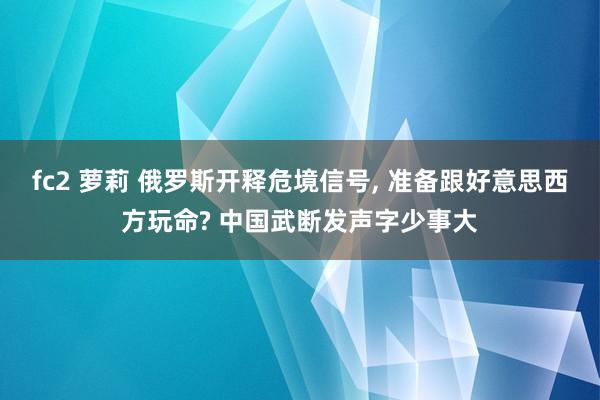 fc2 萝莉 俄罗斯开释危境信号, 准备跟好意思西方玩命? 中国武断发声字少事大