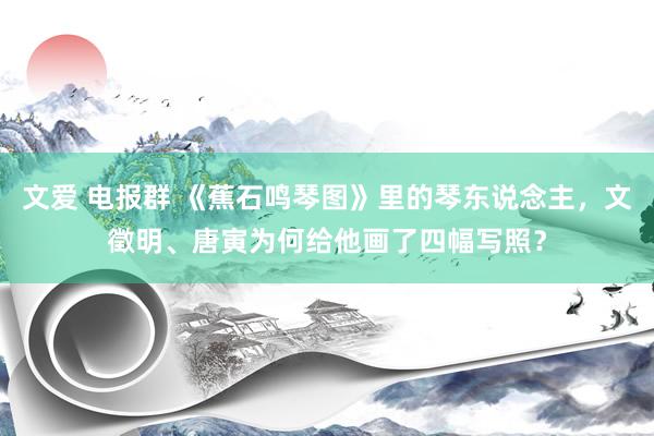 文爱 电报群 《蕉石鸣琴图》里的琴东说念主，文徵明、唐寅为何给他画了四幅写照？