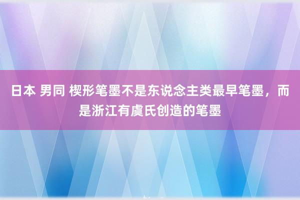 日本 男同 楔形笔墨不是东说念主类最早笔墨，而是浙江有虞氏创造的笔墨