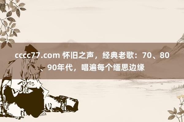 cccc77.com 怀旧之声，经典老歌：70、80、90年代，唱遍每个缅思边缘