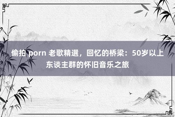 偷拍 porn 老歌精選，回忆的桥梁：50岁以上东谈主群的怀旧音乐之旅