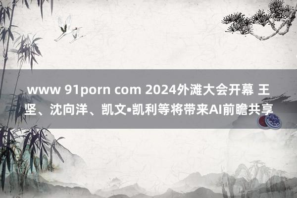 www 91porn com 2024外滩大会开幕 王坚、沈向洋、凯文•凯利等将带来AI前瞻共享