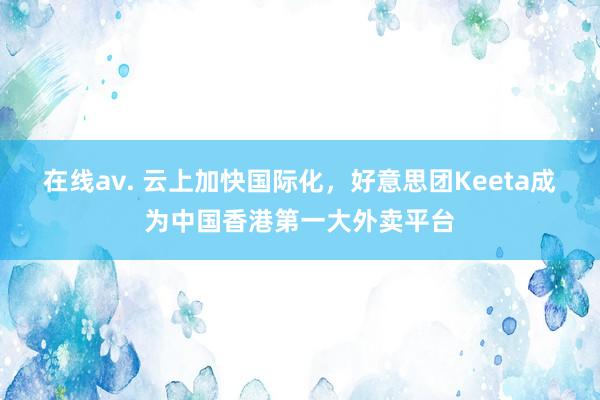 在线av. 云上加快国际化，好意思团Keeta成为中国香港第一大外卖平台