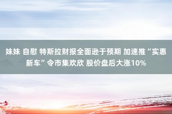 妹妹 自慰 特斯拉财报全面逊于预期 加速推“实惠新车”令市集欢欣 股价盘后大涨10%