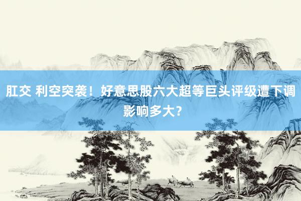 肛交 利空突袭！好意思股六大超等巨头评级遭下调 影响多大？