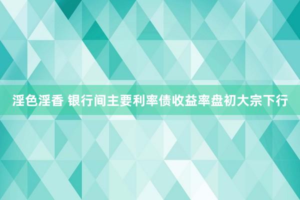 淫色淫香 银行间主要利率债收益率盘初大宗下行