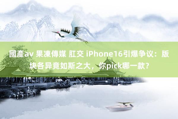 國產av 果凍傳媒 肛交 iPhone16引爆争议：版块各异竟如斯之大，你pick哪一款？