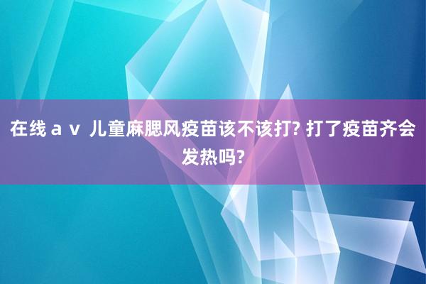 在线ａｖ 儿童麻腮风疫苗该不该打? 打了疫苗齐会发热吗?