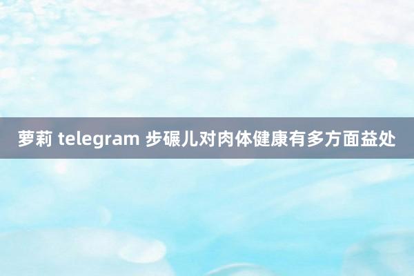 萝莉 telegram 步碾儿对肉体健康有多方面益处