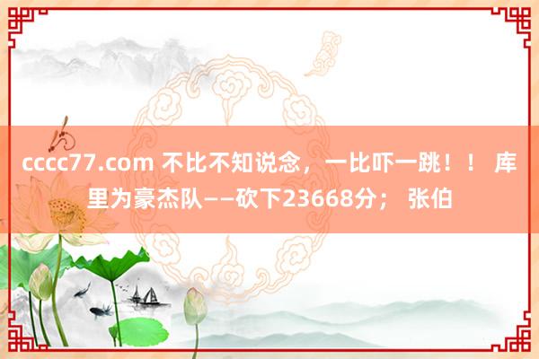 cccc77.com 不比不知说念，一比吓一跳！！ 库里为豪杰队——砍下23668分； 张伯