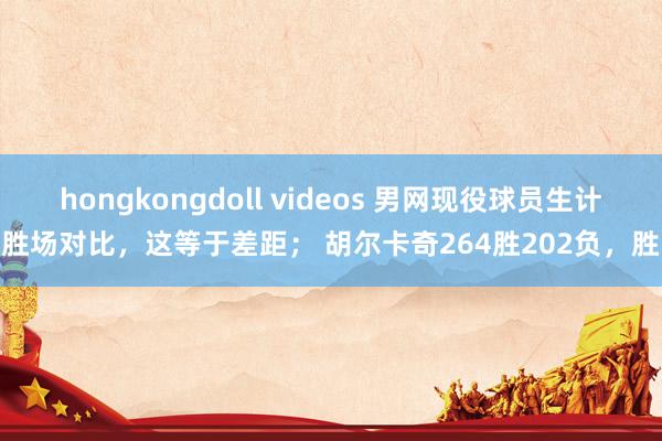 hongkongdoll videos 男网现役球员生计胜场对比，这等于差距； 胡尔卡奇264胜202负，胜