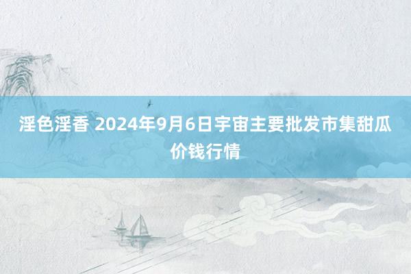 淫色淫香 2024年9月6日宇宙主要批发市集甜瓜价钱行情