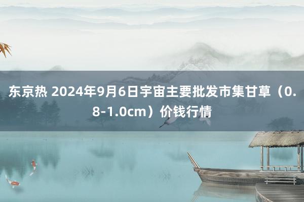 东京热 2024年9月6日宇宙主要批发市集甘草（0.8-1.0cm）价钱行情