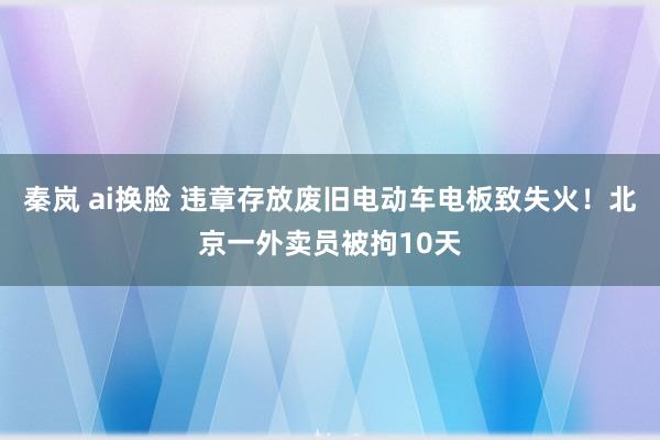 秦岚 ai换脸 违章存放废旧电动车电板致失火！北京一外卖员被拘10天