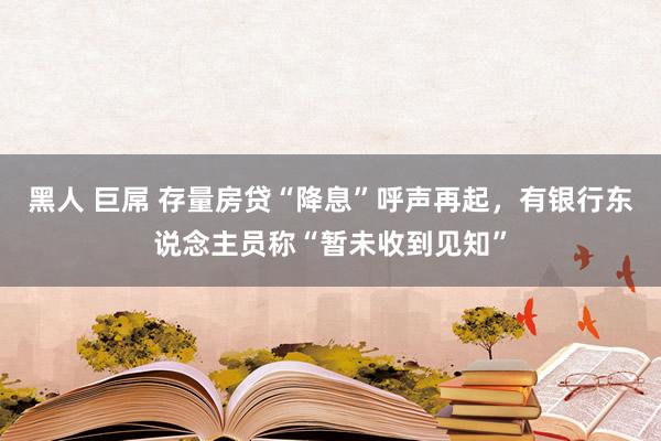 黑人 巨屌 存量房贷“降息”呼声再起，有银行东说念主员称“暂未收到见知”