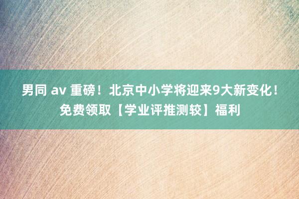 男同 av 重磅！北京中小学将迎来9大新变化！免费领取【学业评推测较】福利