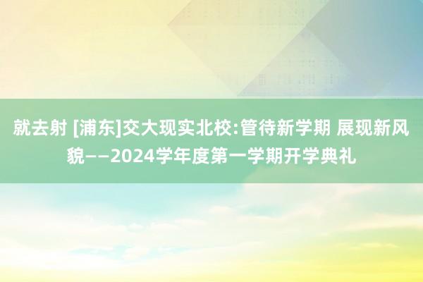 就去射 [浦东]交大现实北校:管待新学期 展现新风貌——2024学年度第一学期开学典礼