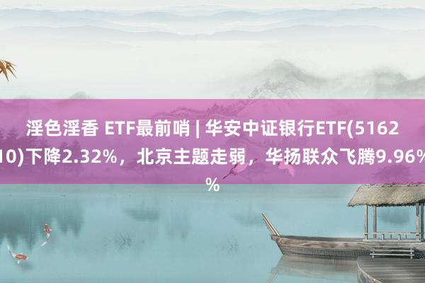 淫色淫香 ETF最前哨 | 华安中证银行ETF(516210)下降2.32%，北京主题走弱，华扬联众飞腾9.96%