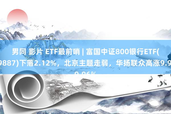 男同 影片 ETF最前哨 | 富国中证800银行ETF(159887)下落2.12%，北京主题走弱，华扬联众高涨9.96%