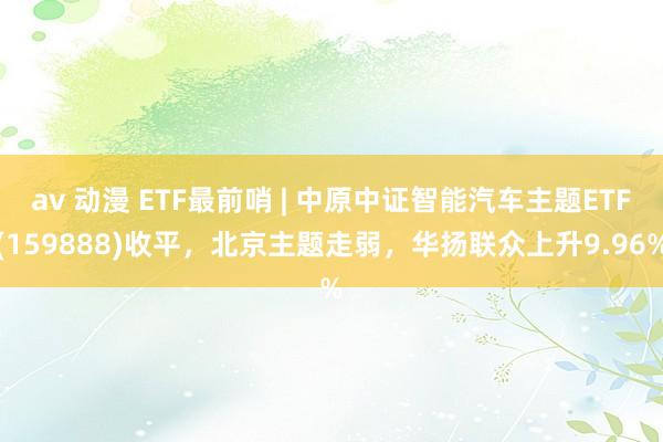 av 动漫 ETF最前哨 | 中原中证智能汽车主题ETF(159888)收平，北京主题走弱，华扬联众上升9.96%