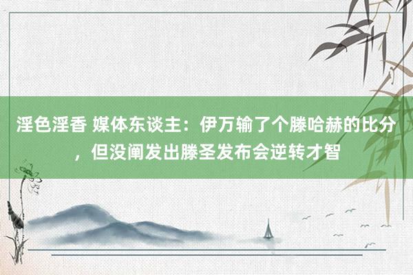 淫色淫香 媒体东谈主：伊万输了个滕哈赫的比分，但没阐发出滕圣发布会逆转才智