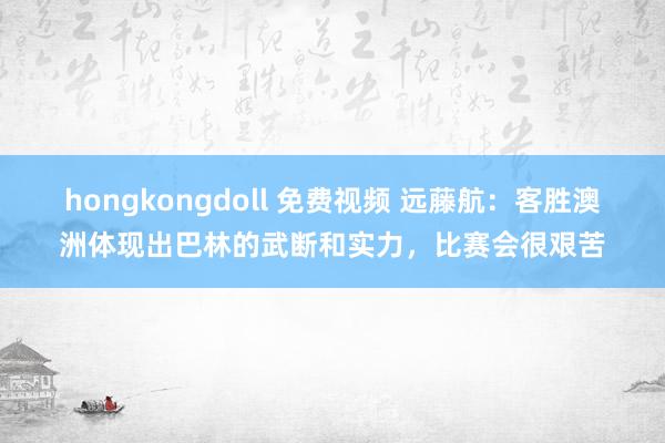 hongkongdoll 免费视频 远藤航：客胜澳洲体现出巴林的武断和实力，比赛会很艰苦