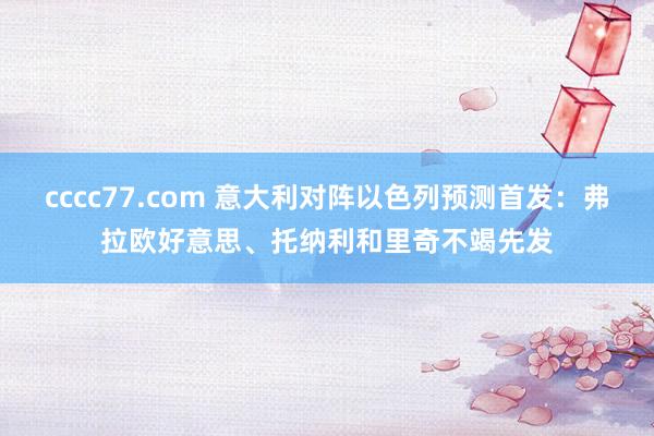 cccc77.com 意大利对阵以色列预测首发：弗拉欧好意思、托纳利和里奇不竭先发