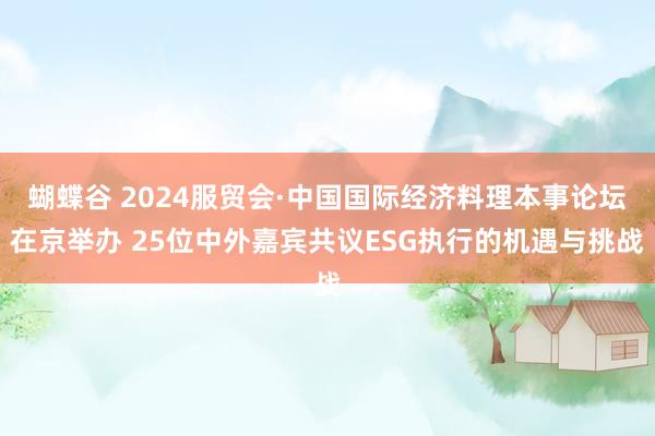 蝴蝶谷 2024服贸会·中国国际经济料理本事论坛在京举办 25位中外嘉宾共议ESG执行的机遇与挑战