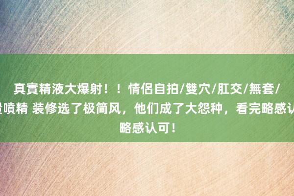 真實精液大爆射！！情侶自拍/雙穴/肛交/無套/大量噴精 装修选了极简风，他们成了大怨种，看完略感认可！