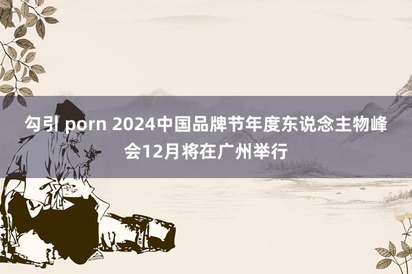 勾引 porn 2024中国品牌节年度东说念主物峰会12月将在广州举行