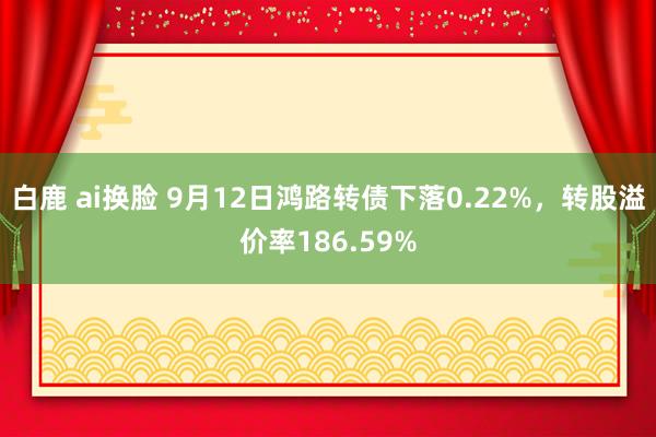 白鹿 ai换脸 9月12日鸿路转债下落0.22%，转股溢价率186.59%