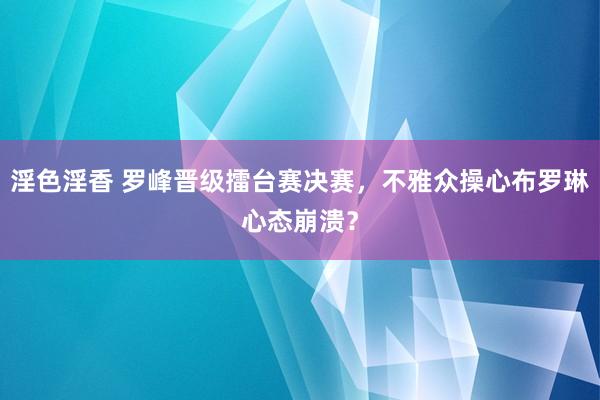 淫色淫香 罗峰晋级擂台赛决赛，不雅众操心布罗琳心态崩溃？