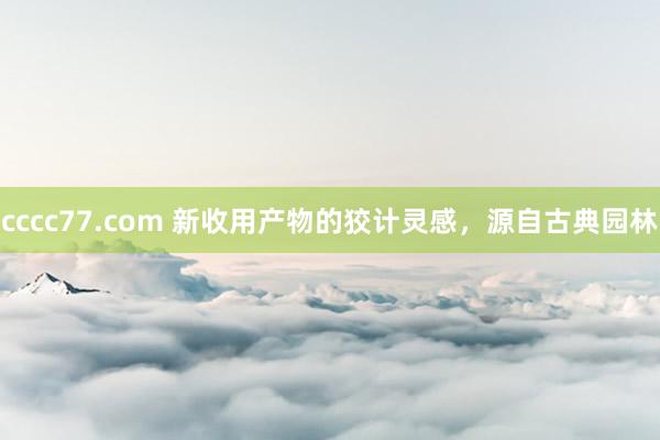 cccc77.com 新收用产物的狡计灵感，源自古典园林