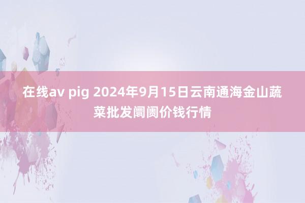 在线av pig 2024年9月15日云南通海金山蔬菜批发阛阓价钱行情