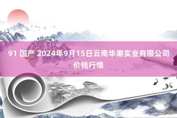 91 国产 2024年9月15日云南华潮实业有限公司价钱行情