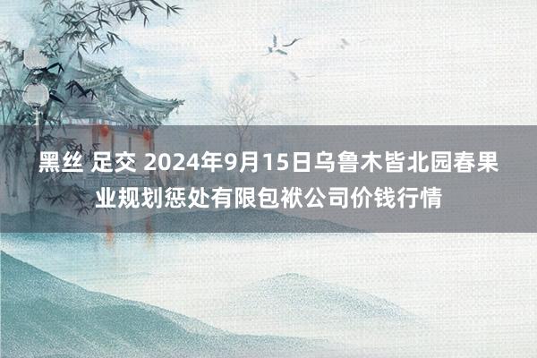 黑丝 足交 2024年9月15日乌鲁木皆北园春果业规划惩处有限包袱公司价钱行情