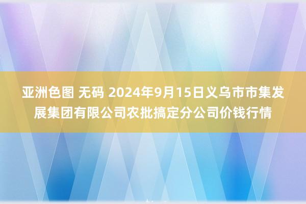 亚洲色图 无码 2024年9月15日义乌市市集发展集团有限公司农批搞定分公司价钱行情