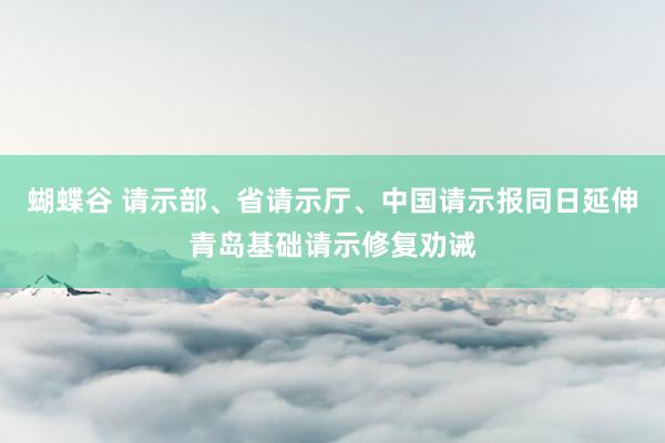 蝴蝶谷 请示部、省请示厅、中国请示报同日延伸青岛基础请示修复劝诫