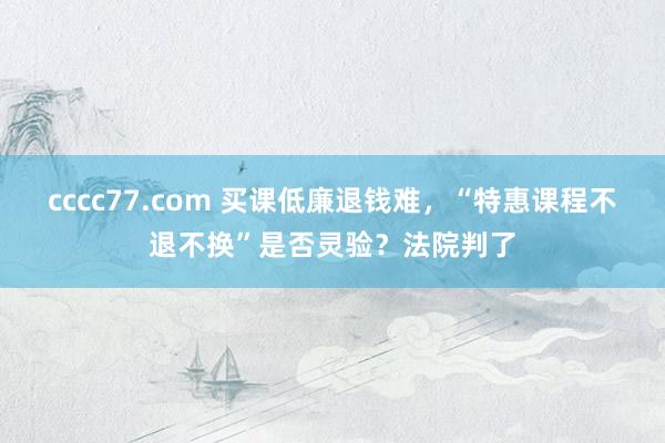 cccc77.com 买课低廉退钱难，“特惠课程不退不换”是否灵验？法院判了