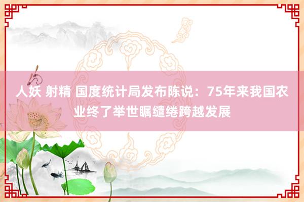 人妖 射精 国度统计局发布陈说：75年来我国农业终了举世瞩缱绻跨越发展