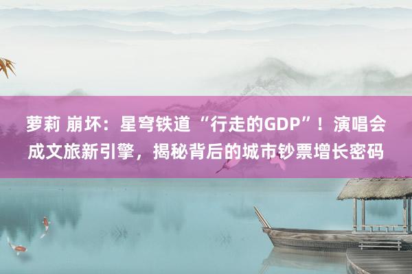 萝莉 崩坏：星穹铁道 “行走的GDP”！演唱会成文旅新引擎，揭秘背后的城市钞票增长密码