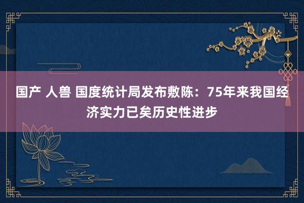 国产 人兽 国度统计局发布敷陈：75年来我国经济实力已矣历史性进步