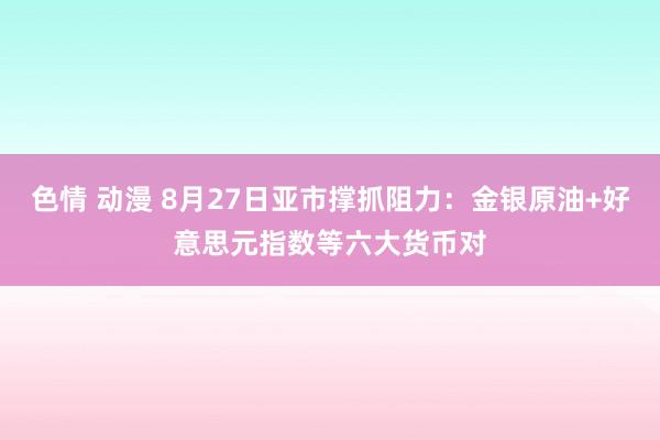 色情 动漫 8月27日亚市撑抓阻力：金银原油+好意思元指数等六大货币对