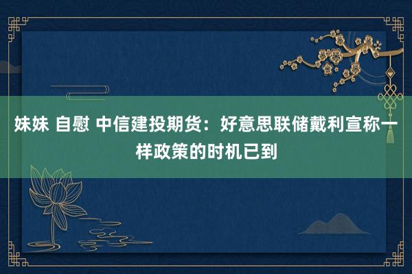 妹妹 自慰 中信建投期货：好意思联储戴利宣称一样政策的时机已到