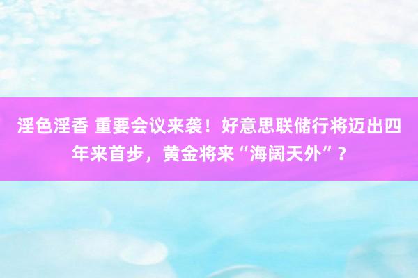 淫色淫香 重要会议来袭！好意思联储行将迈出四年来首步，黄金将来“海阔天外”？