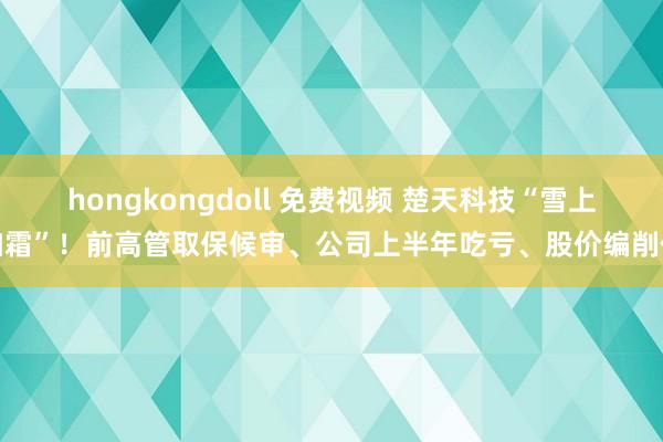 hongkongdoll 免费视频 楚天科技“雪上加霜”！前高管取保候审、公司上半年吃亏、股价编削低