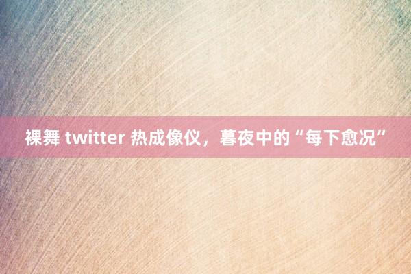 裸舞 twitter 热成像仪，暮夜中的“每下愈况”