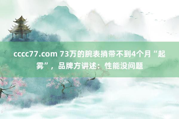 cccc77.com 73万的腕表捎带不到4个月“起雾”，品牌方讲述：性能没问题